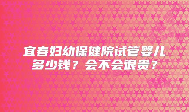 宜春妇幼保健院试管婴儿多少钱？会不会很贵？