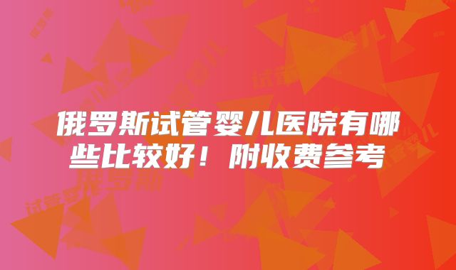 俄罗斯试管婴儿医院有哪些比较好！附收费参考