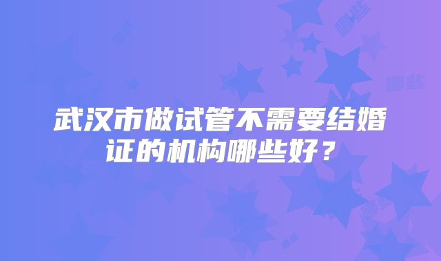 武汉市做试管不需要结婚证的机构哪些好？