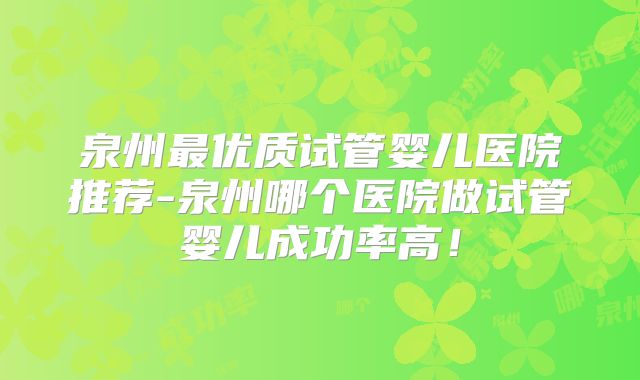 泉州最优质试管婴儿医院推荐-泉州哪个医院做试管婴儿成功率高！