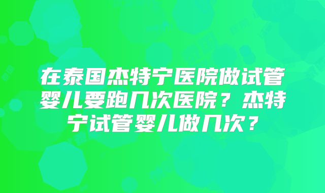 在泰国杰特宁医院做试管婴儿要跑几次医院？杰特宁试管婴儿做几次？