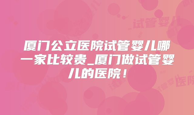 厦门公立医院试管婴儿哪一家比较贵_厦门做试管婴儿的医院！