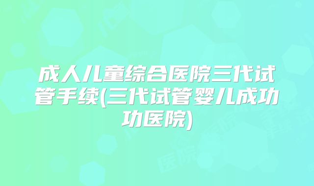 成人儿童综合医院三代试管手续(三代试管婴儿成功功医院)