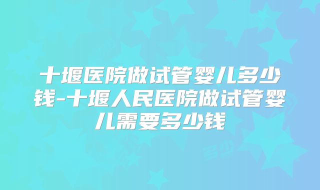十堰医院做试管婴儿多少钱-十堰人民医院做试管婴儿需要多少钱