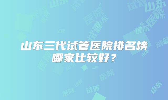 山东三代试管医院排名榜哪家比较好？