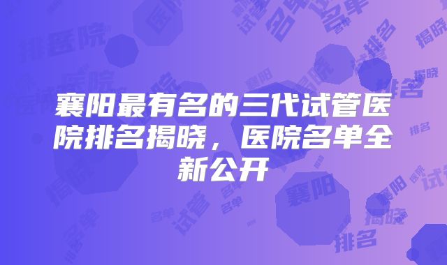 襄阳最有名的三代试管医院排名揭晓，医院名单全新公开
