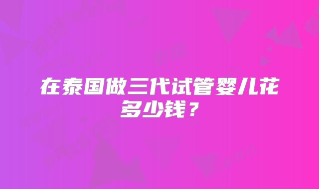 在泰国做三代试管婴儿花多少钱？