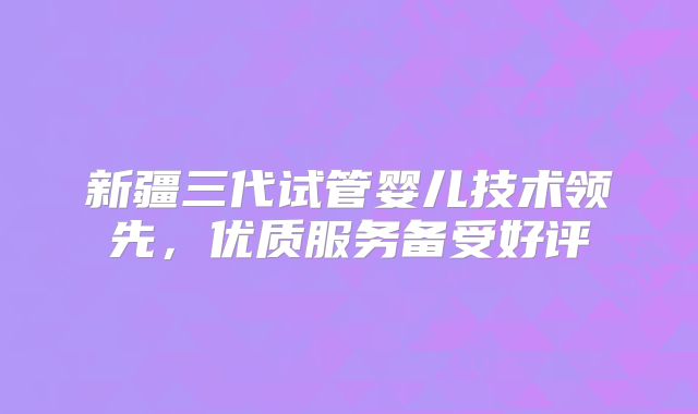 新疆三代试管婴儿技术领先，优质服务备受好评
