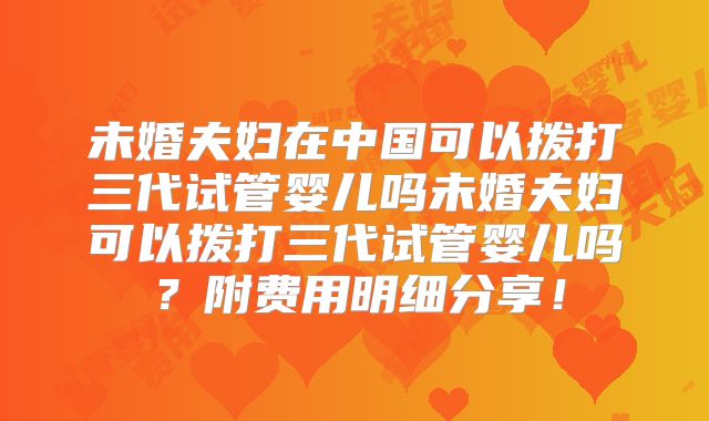 未婚夫妇在中国可以拨打三代试管婴儿吗未婚夫妇可以拨打三代试管婴儿吗?附费用明细分享!