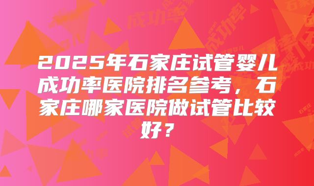 2025年石家庄试管婴儿成功率医院排名参考,石家庄哪家医院做试管比较好?