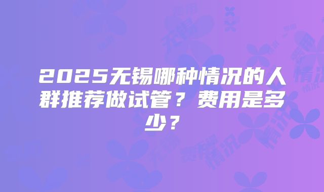 2025无锡哪种情况的人群推荐做试管?费用是多少?