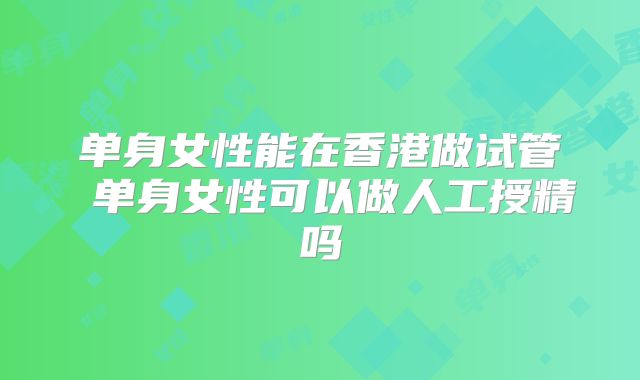 单身女性能在香港做试管 单身女性可以做人工授精吗