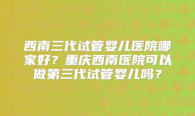 西南三代试管婴儿医院哪家好？重庆西南医院可以做第三代试管婴儿吗？