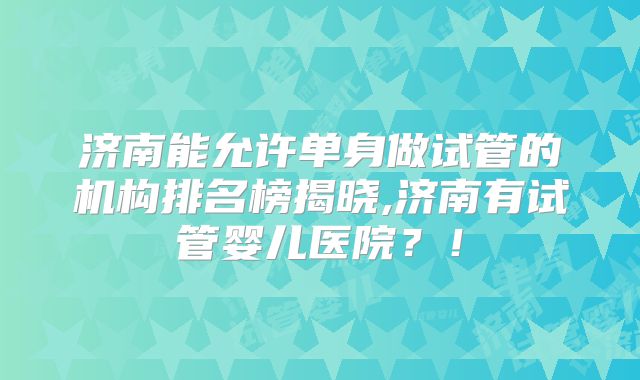 济南能允许单身做试管的机构排名榜揭晓,济南有试管婴儿医院？！