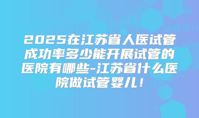 2025在江苏省人医试管成功率多少能开展试管的医院有哪些-江苏省什么医院做试管婴儿！