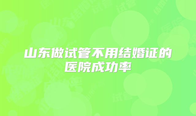 山东做试管不用结婚证的医院成功率