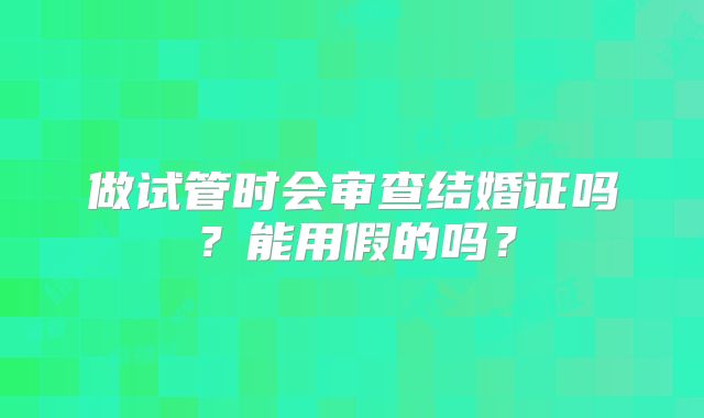 做试管时会审查结婚证吗？能用假的吗？