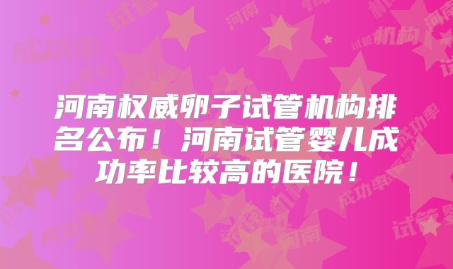 河南权威卵子试管机构排名公布！河南试管婴儿成功率比较高的医院！