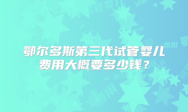 鄂尔多斯第三代试管婴儿费用大概要多少钱？