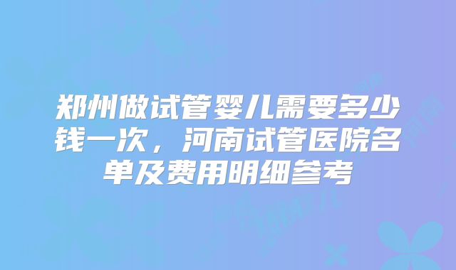 郑州做试管婴儿需要多少钱一次，河南试管医院名单及费用明细参考