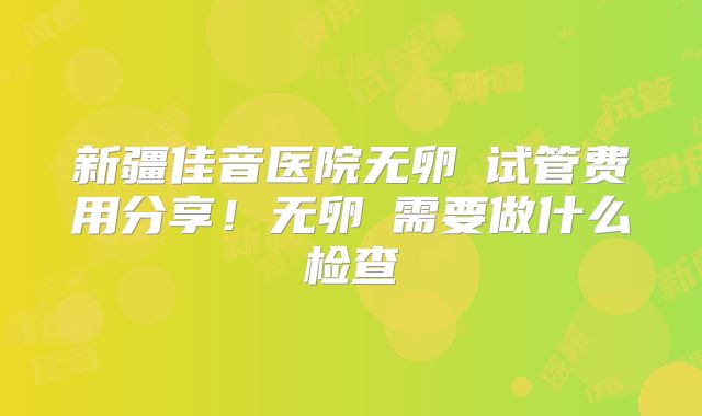 新疆佳音医院无卵�试管费用分享!无卵�需要做什么检查