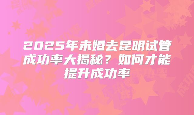 2025年未婚去昆明试管成功率大揭秘？如何才能提升成功率