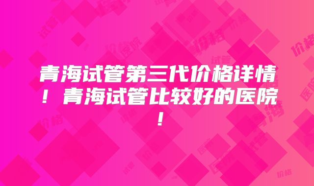 青海试管第三代价格详情!青海试管比较好的医院!