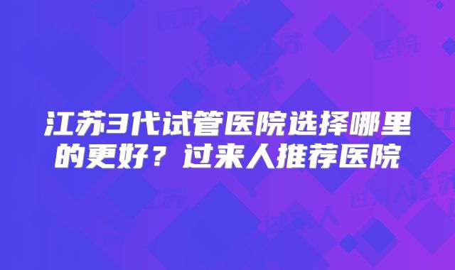 江苏3代试管医院选择哪里的更好？过来人推荐医院
