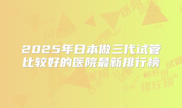 2025年日本做三代试管比较好的医院最新排行榜