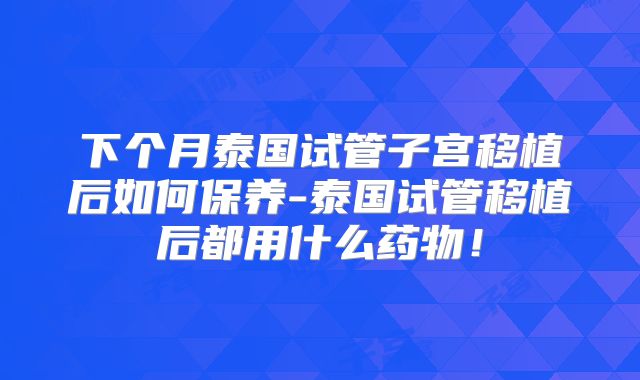 下个月泰国试管子宫移植后如何保养-泰国试管移植后都用什么药物!