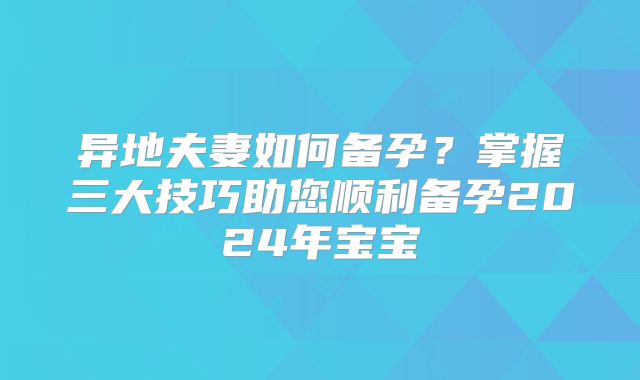 异地夫妻如何备孕?掌握三大技巧助您顺利备孕2024年宝宝
