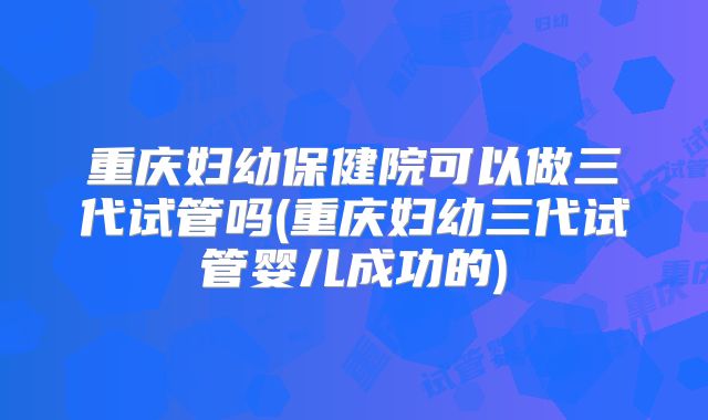 重庆妇幼保健院可以做三代试管吗(重庆妇幼三代试管婴儿成功的)