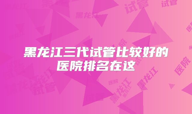 黑龙江三代试管比较好的医院排名在这