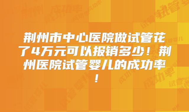 荆州市中心医院做试管花了4万元可以报销多少！荆州医院试管婴儿的成功率！