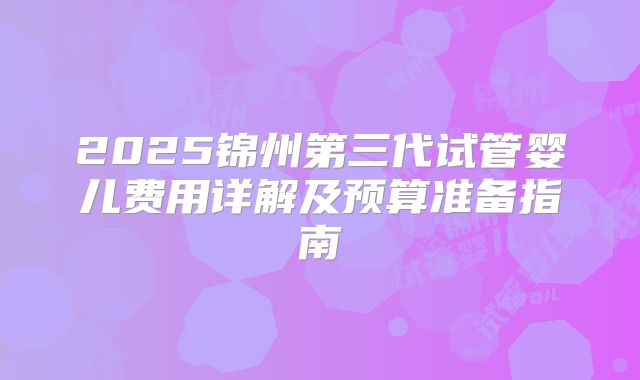2025锦州第三代试管婴儿费用详解及预算准备指南