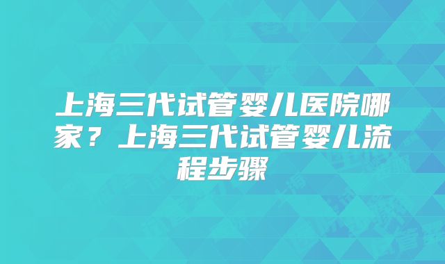 上海三代试管婴儿医院哪家?上海三代试管婴儿流程步骤
