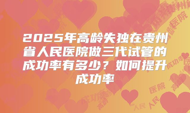2025年高龄失独在贵州省人民医院做三代试管的成功率有多少?如何提升成功率