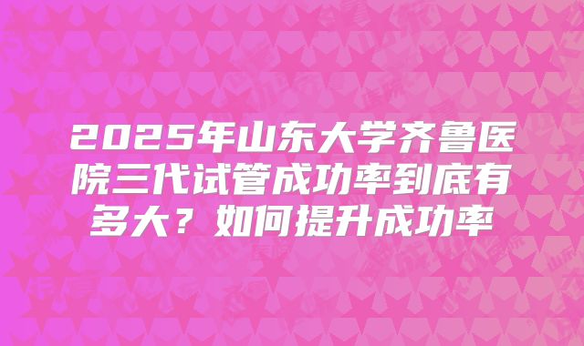 2025年山东大学齐鲁医院三代试管成功率到底有多大?如何提升成功率