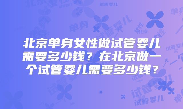 北京单身女性做试管婴儿需要多少钱?在北京做一个试管婴儿需要多少钱?