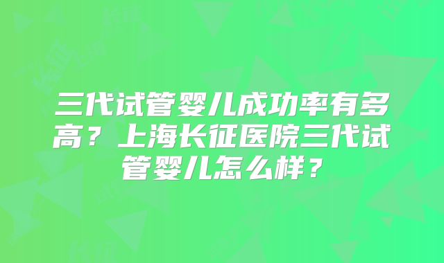 三代试管婴儿成功率有多高？上海长征医院三代试管婴儿怎么样？