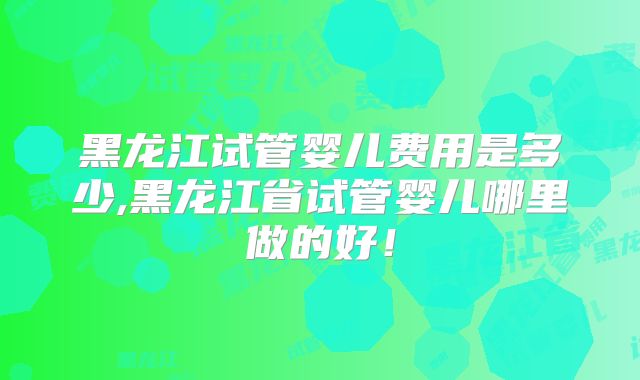 黑龙江试管婴儿费用是多少,黑龙江省试管婴儿哪里做的好！