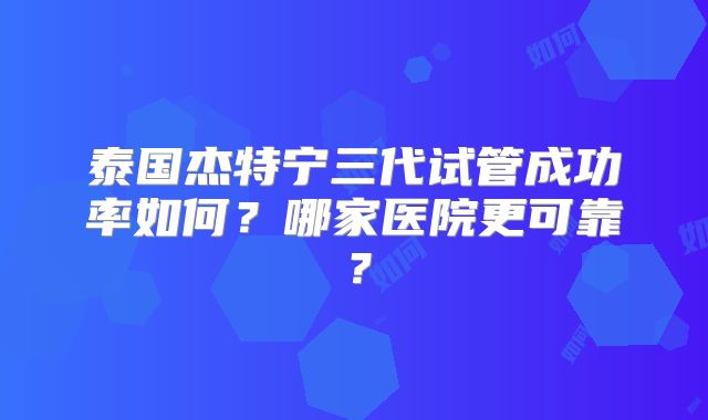 泰国杰特宁三代试管成功率如何？哪家医院更可靠？