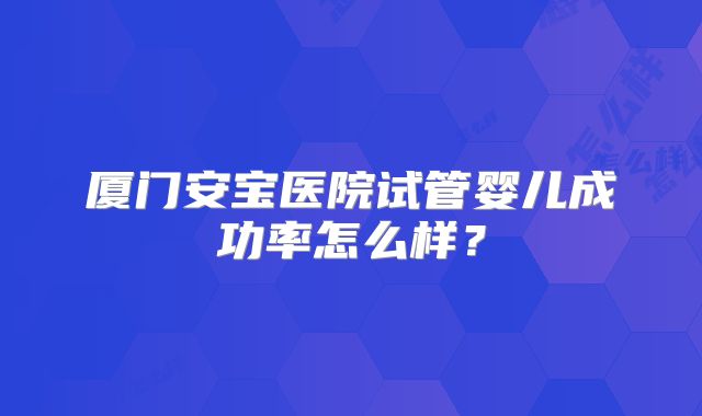 厦门安宝医院试管婴儿成功率怎么样?