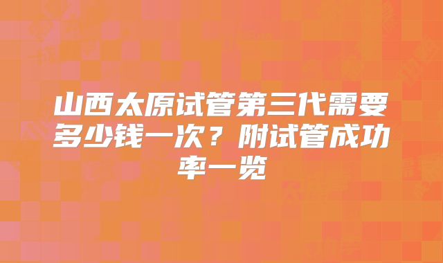 山西太原试管第三代需要多少钱一次？附试管成功率一览