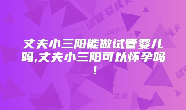 丈夫小三阳能做试管婴儿吗,丈夫小三阳可以怀孕吗!