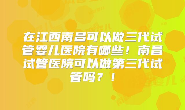 在江西南昌可以做三代试管婴儿医院有哪些!南昌试管医院可以做第三代试管吗?!