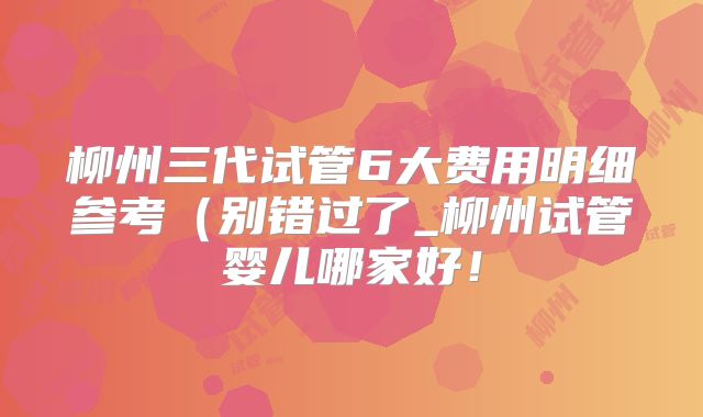 柳州三代试管6大费用明细参考（别错过了_柳州试管婴儿哪家好！