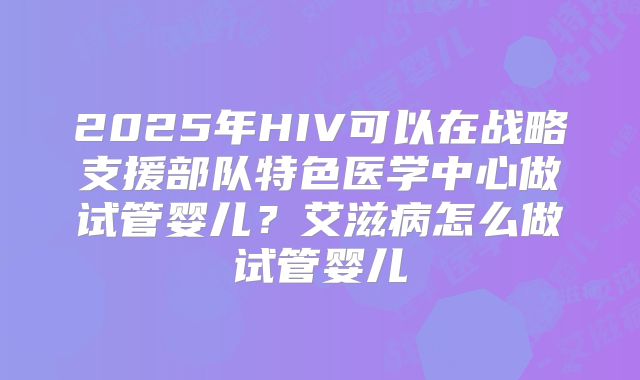 2025年HIV可以在战略支援部队特色医学中心做试管婴儿？艾滋病怎么做试管婴儿