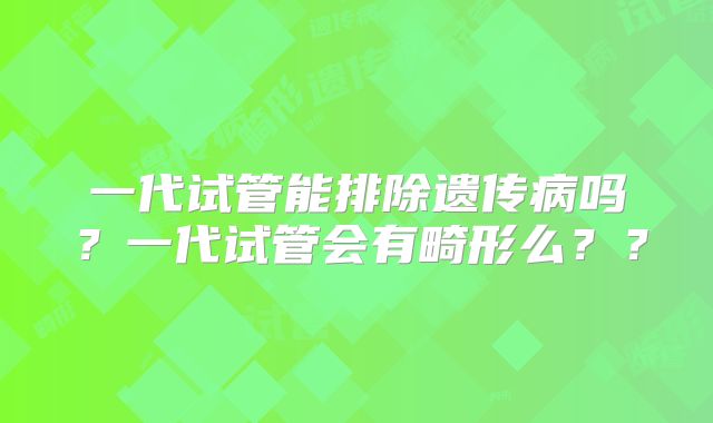 一代试管能排除遗传病吗？一代试管会有畸形么？？