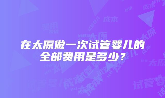 在太原做一次试管婴儿的全部费用是多少？